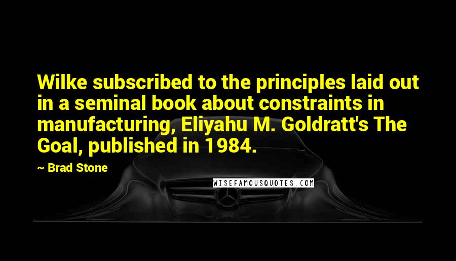 Brad Stone Quotes: Wilke subscribed to the principles laid out in a seminal book about constraints in manufacturing, Eliyahu M. Goldratt's The Goal, published in 1984.