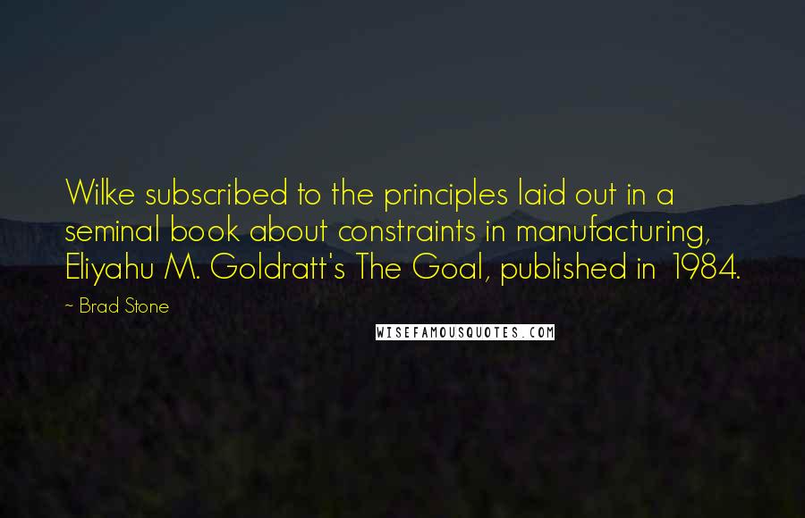 Brad Stone Quotes: Wilke subscribed to the principles laid out in a seminal book about constraints in manufacturing, Eliyahu M. Goldratt's The Goal, published in 1984.