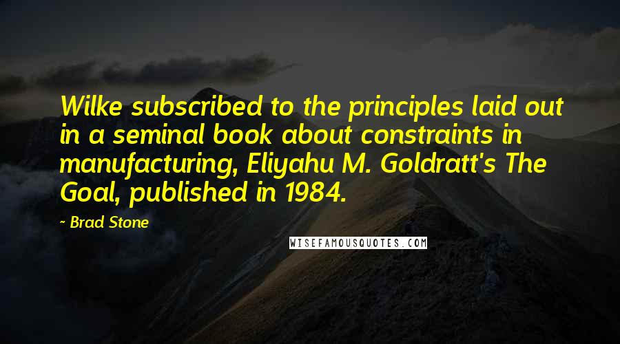 Brad Stone Quotes: Wilke subscribed to the principles laid out in a seminal book about constraints in manufacturing, Eliyahu M. Goldratt's The Goal, published in 1984.