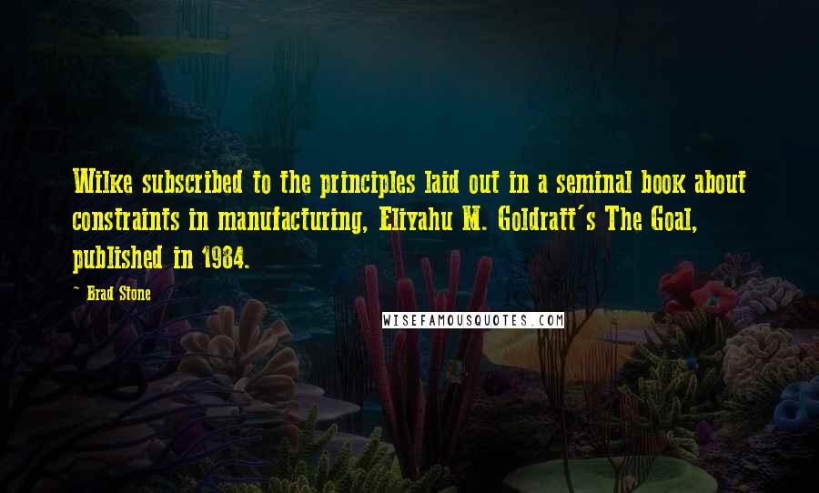 Brad Stone Quotes: Wilke subscribed to the principles laid out in a seminal book about constraints in manufacturing, Eliyahu M. Goldratt's The Goal, published in 1984.