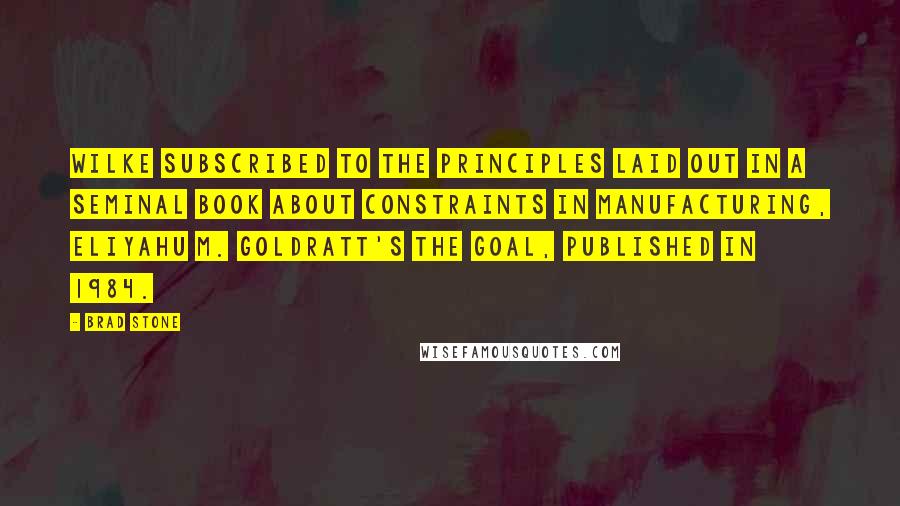 Brad Stone Quotes: Wilke subscribed to the principles laid out in a seminal book about constraints in manufacturing, Eliyahu M. Goldratt's The Goal, published in 1984.