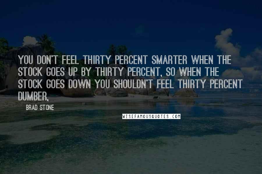 Brad Stone Quotes: You don't feel thirty percent smarter when the stock goes up by thirty percent, so when the stock goes down you shouldn't feel thirty percent dumber,