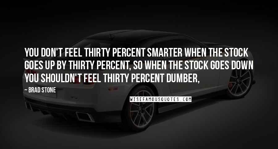 Brad Stone Quotes: You don't feel thirty percent smarter when the stock goes up by thirty percent, so when the stock goes down you shouldn't feel thirty percent dumber,