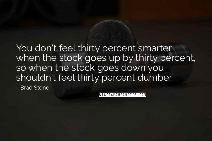 Brad Stone Quotes: You don't feel thirty percent smarter when the stock goes up by thirty percent, so when the stock goes down you shouldn't feel thirty percent dumber,