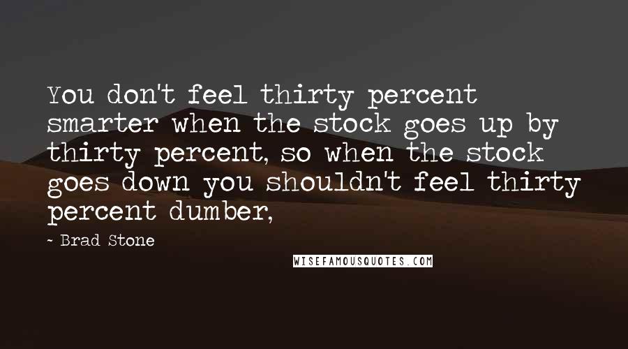 Brad Stone Quotes: You don't feel thirty percent smarter when the stock goes up by thirty percent, so when the stock goes down you shouldn't feel thirty percent dumber,