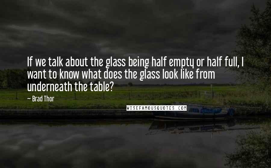 Brad Thor Quotes: If we talk about the glass being half empty or half full, I want to know what does the glass look like from underneath the table?