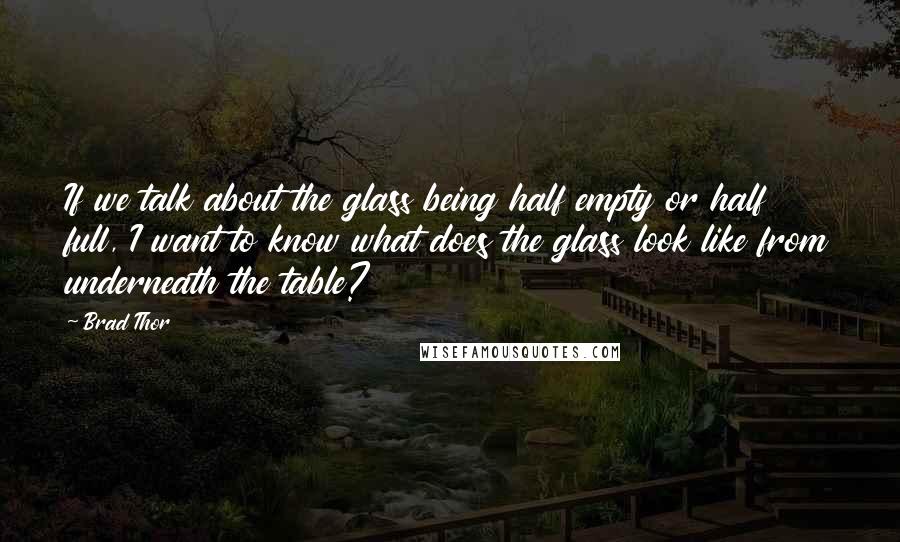 Brad Thor Quotes: If we talk about the glass being half empty or half full, I want to know what does the glass look like from underneath the table?