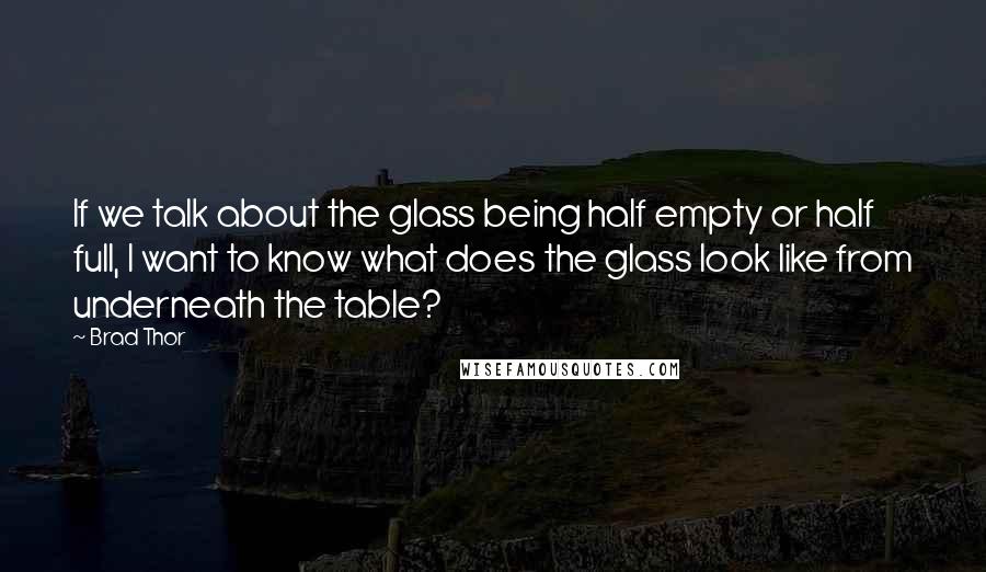 Brad Thor Quotes: If we talk about the glass being half empty or half full, I want to know what does the glass look like from underneath the table?