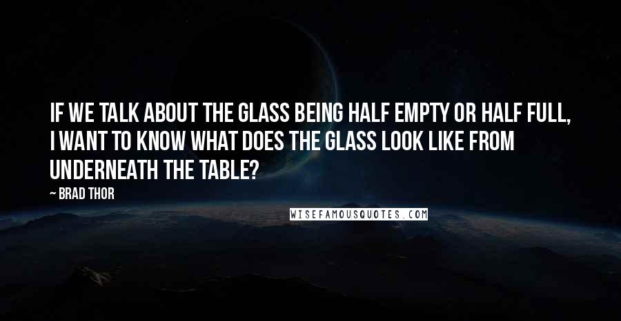 Brad Thor Quotes: If we talk about the glass being half empty or half full, I want to know what does the glass look like from underneath the table?