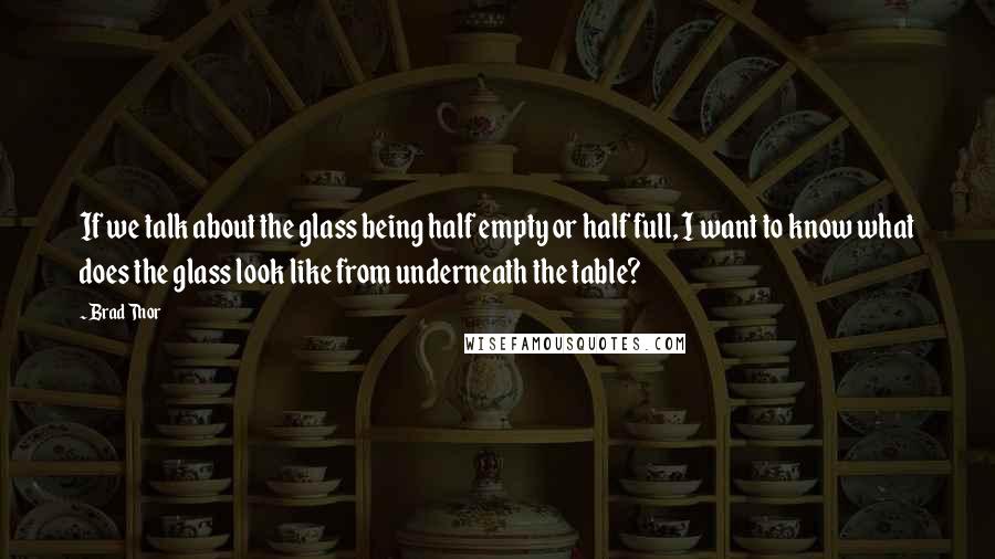 Brad Thor Quotes: If we talk about the glass being half empty or half full, I want to know what does the glass look like from underneath the table?