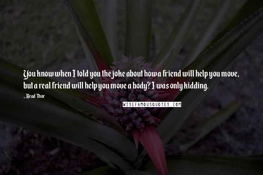 Brad Thor Quotes: You know when I told you the joke about how a friend will help you move, but a real friend will help you move a body? I was only kidding.