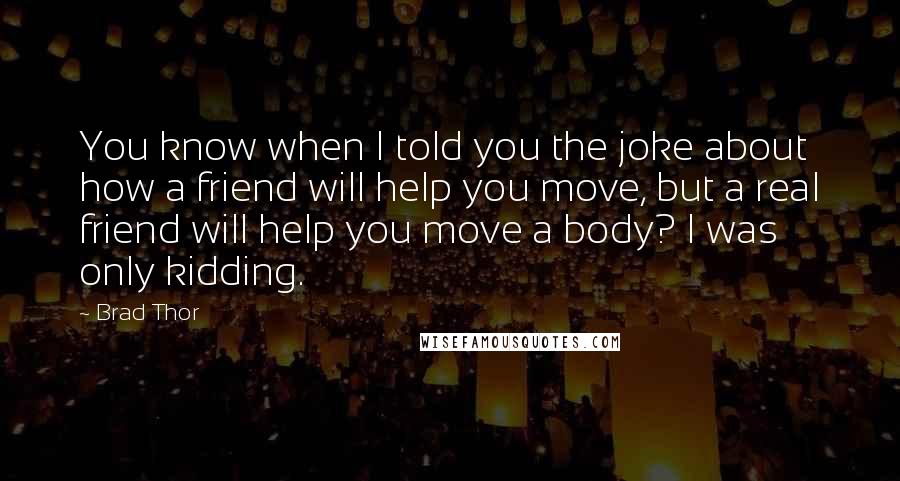 Brad Thor Quotes: You know when I told you the joke about how a friend will help you move, but a real friend will help you move a body? I was only kidding.