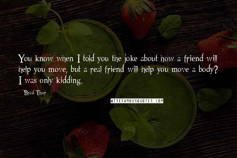 Brad Thor Quotes: You know when I told you the joke about how a friend will help you move, but a real friend will help you move a body? I was only kidding.