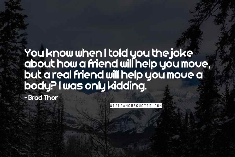 Brad Thor Quotes: You know when I told you the joke about how a friend will help you move, but a real friend will help you move a body? I was only kidding.