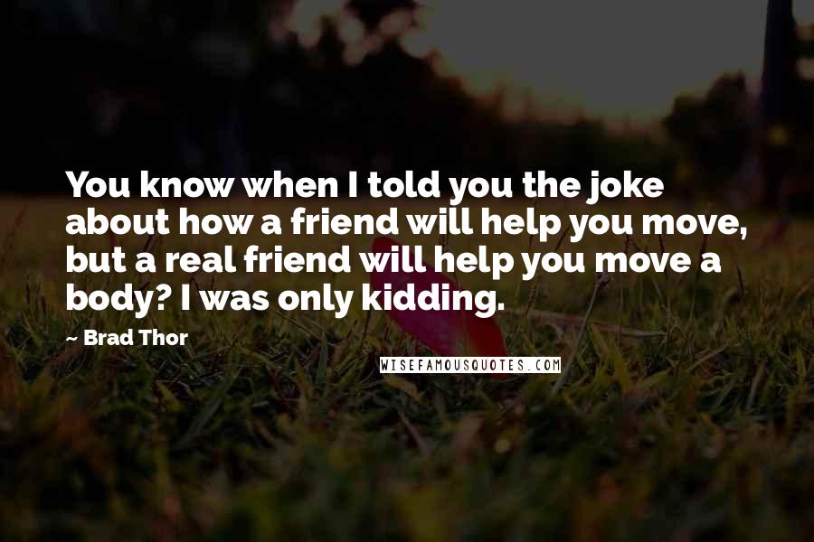 Brad Thor Quotes: You know when I told you the joke about how a friend will help you move, but a real friend will help you move a body? I was only kidding.