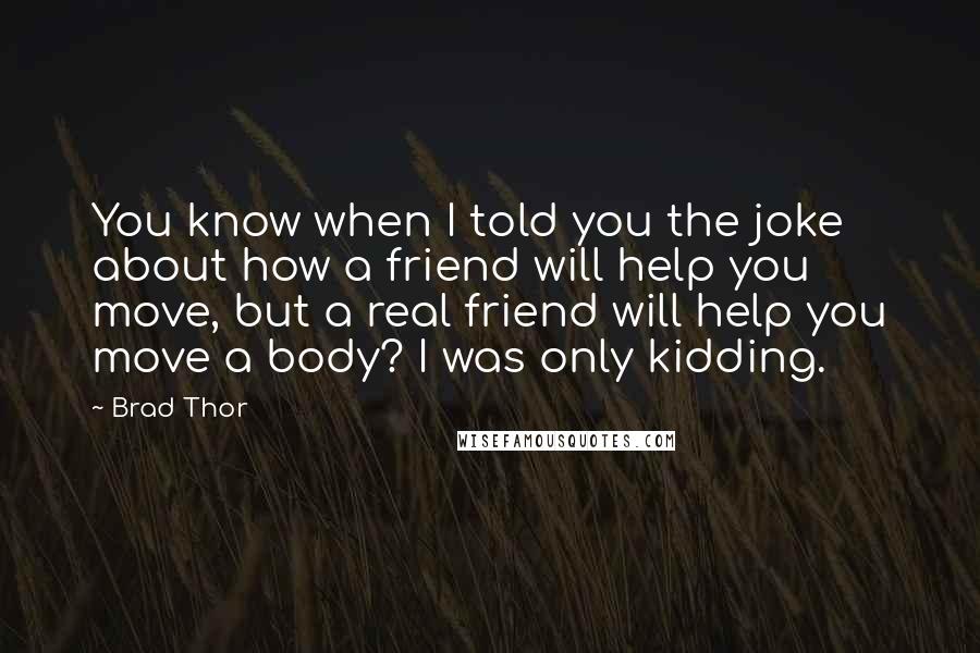 Brad Thor Quotes: You know when I told you the joke about how a friend will help you move, but a real friend will help you move a body? I was only kidding.