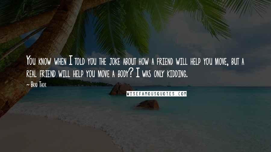 Brad Thor Quotes: You know when I told you the joke about how a friend will help you move, but a real friend will help you move a body? I was only kidding.