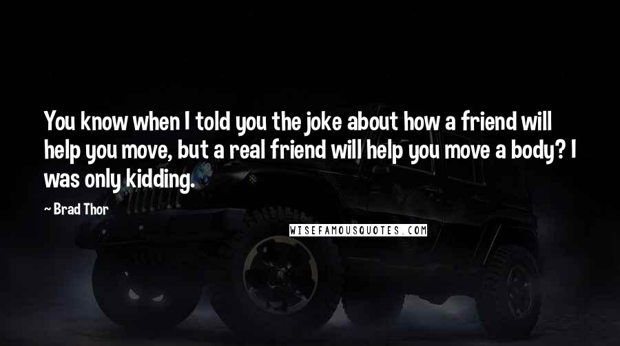 Brad Thor Quotes: You know when I told you the joke about how a friend will help you move, but a real friend will help you move a body? I was only kidding.