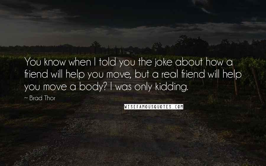 Brad Thor Quotes: You know when I told you the joke about how a friend will help you move, but a real friend will help you move a body? I was only kidding.