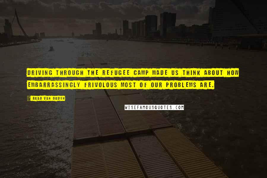 Brad Van Orden Quotes: Driving through the refugee camp made us think about how embarrassingly frivolous most of our problems are.