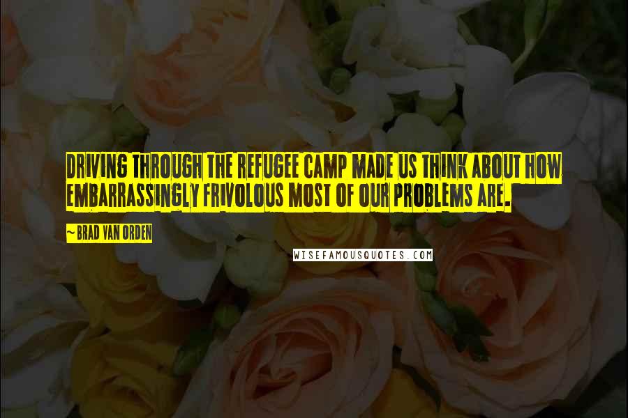 Brad Van Orden Quotes: Driving through the refugee camp made us think about how embarrassingly frivolous most of our problems are.