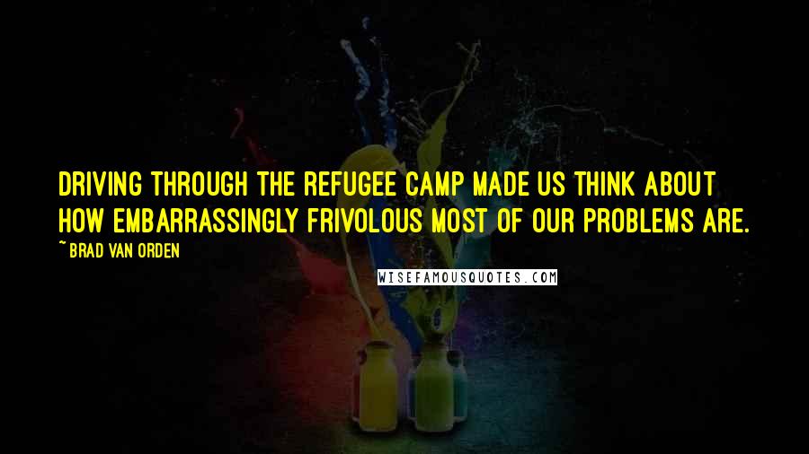 Brad Van Orden Quotes: Driving through the refugee camp made us think about how embarrassingly frivolous most of our problems are.