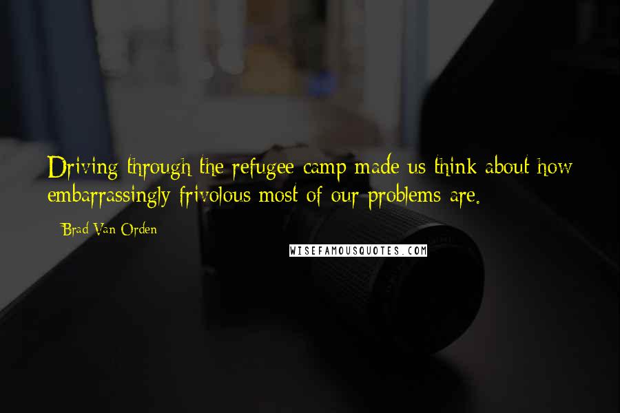 Brad Van Orden Quotes: Driving through the refugee camp made us think about how embarrassingly frivolous most of our problems are.