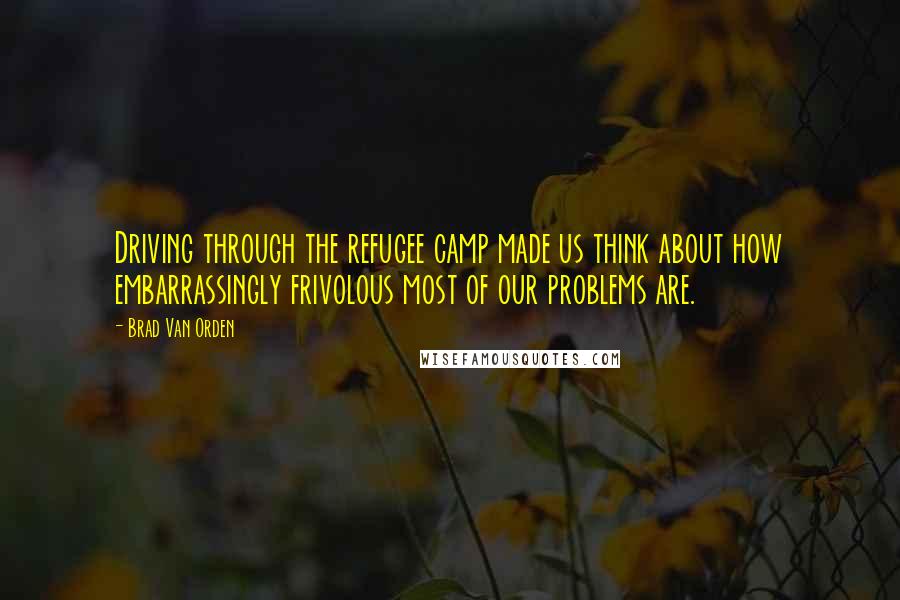 Brad Van Orden Quotes: Driving through the refugee camp made us think about how embarrassingly frivolous most of our problems are.