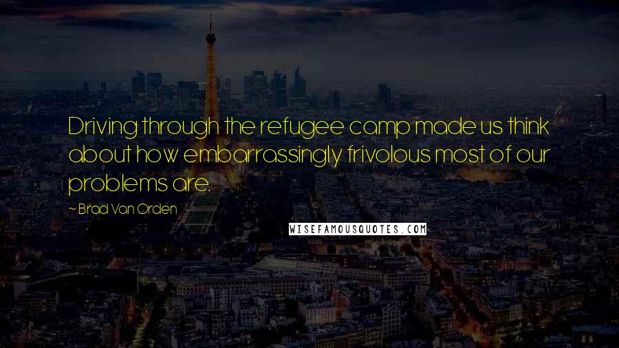 Brad Van Orden Quotes: Driving through the refugee camp made us think about how embarrassingly frivolous most of our problems are.