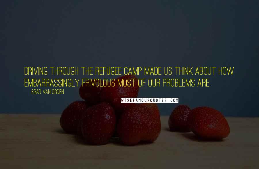 Brad Van Orden Quotes: Driving through the refugee camp made us think about how embarrassingly frivolous most of our problems are.