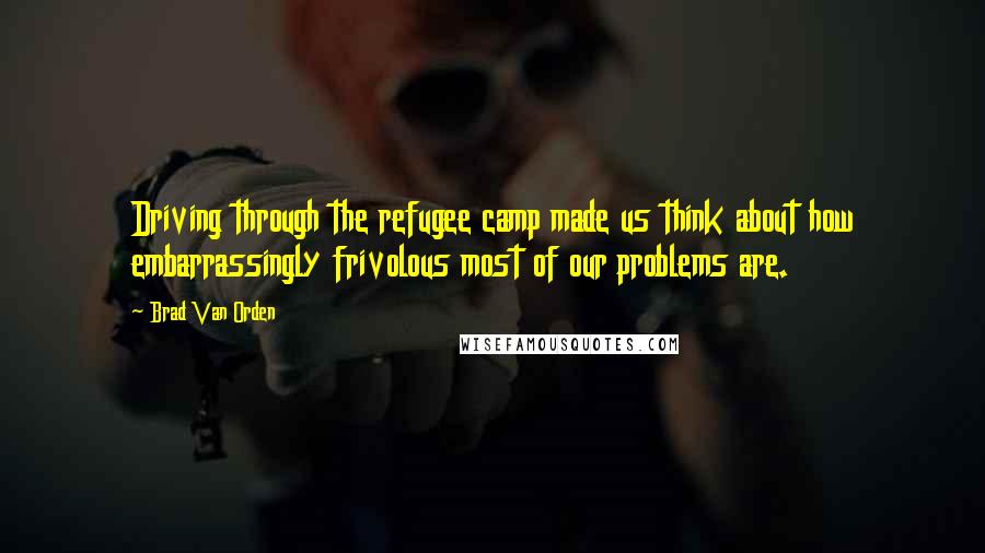 Brad Van Orden Quotes: Driving through the refugee camp made us think about how embarrassingly frivolous most of our problems are.