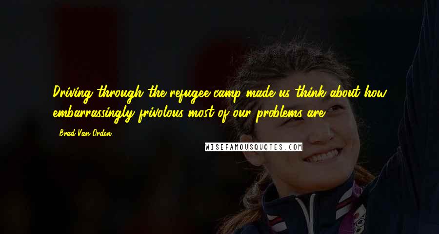 Brad Van Orden Quotes: Driving through the refugee camp made us think about how embarrassingly frivolous most of our problems are.
