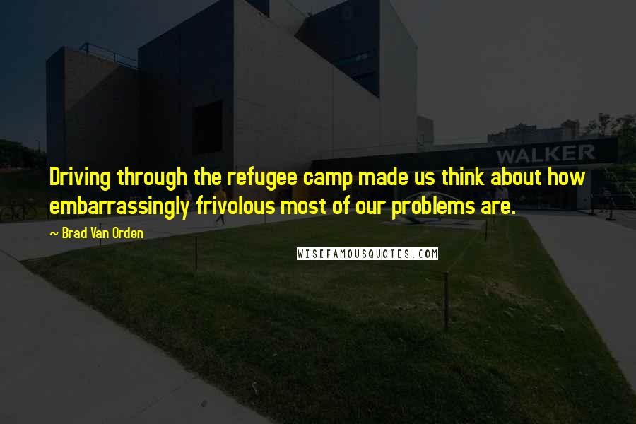 Brad Van Orden Quotes: Driving through the refugee camp made us think about how embarrassingly frivolous most of our problems are.