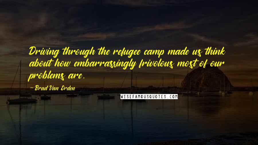 Brad Van Orden Quotes: Driving through the refugee camp made us think about how embarrassingly frivolous most of our problems are.