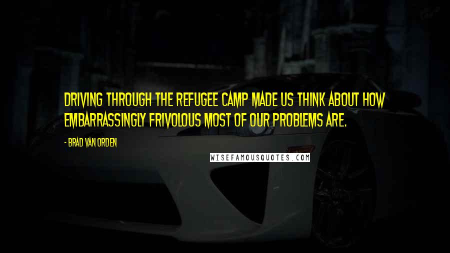 Brad Van Orden Quotes: Driving through the refugee camp made us think about how embarrassingly frivolous most of our problems are.