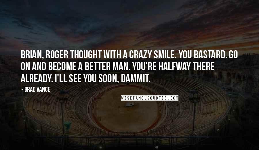 Brad Vance Quotes: Brian, Roger thought with a crazy smile. You bastard. Go on and become a better man. You're halfway there already. I'll see you soon, dammit.