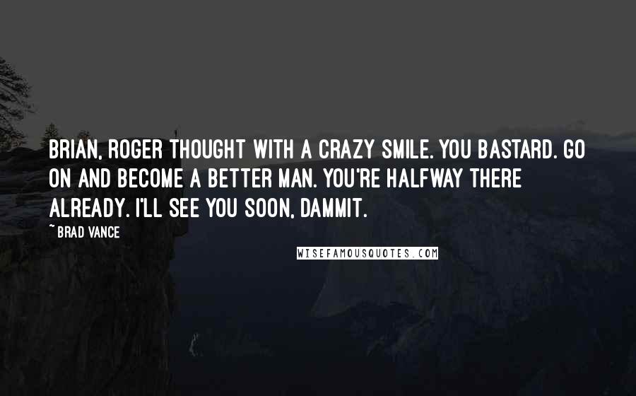 Brad Vance Quotes: Brian, Roger thought with a crazy smile. You bastard. Go on and become a better man. You're halfway there already. I'll see you soon, dammit.