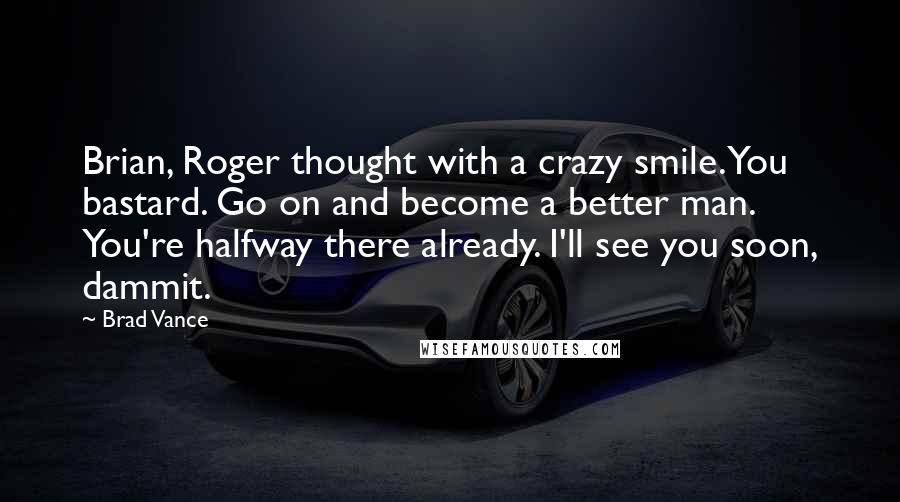 Brad Vance Quotes: Brian, Roger thought with a crazy smile. You bastard. Go on and become a better man. You're halfway there already. I'll see you soon, dammit.