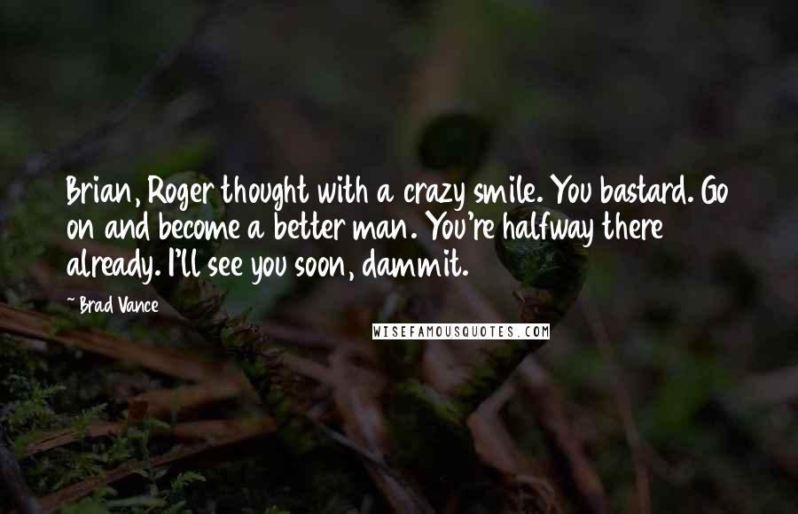 Brad Vance Quotes: Brian, Roger thought with a crazy smile. You bastard. Go on and become a better man. You're halfway there already. I'll see you soon, dammit.