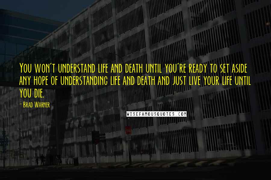 Brad Warner Quotes: You won't understand life and death until you're ready to set aside any hope of understanding life and death and just live your life until you die.