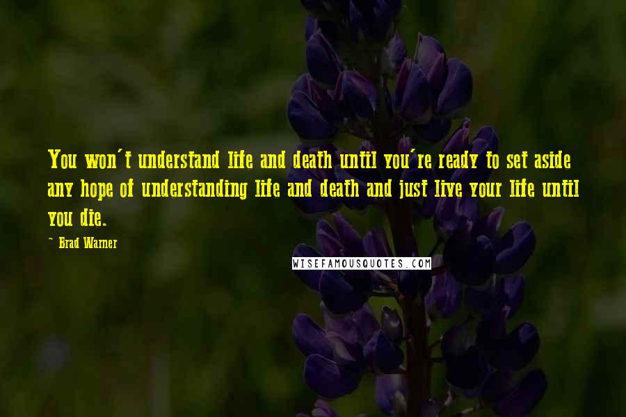 Brad Warner Quotes: You won't understand life and death until you're ready to set aside any hope of understanding life and death and just live your life until you die.