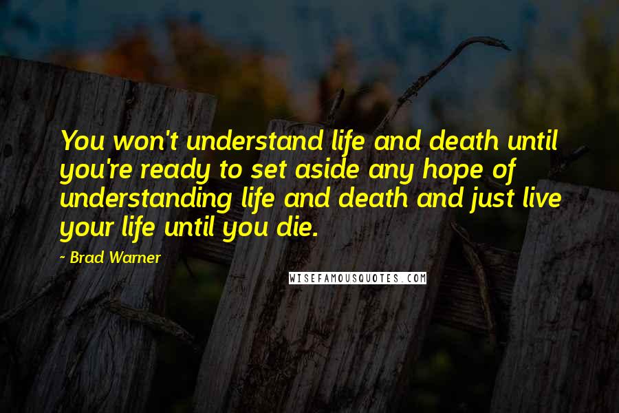 Brad Warner Quotes: You won't understand life and death until you're ready to set aside any hope of understanding life and death and just live your life until you die.