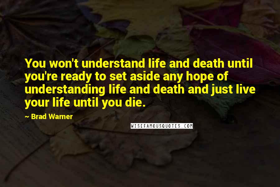 Brad Warner Quotes: You won't understand life and death until you're ready to set aside any hope of understanding life and death and just live your life until you die.