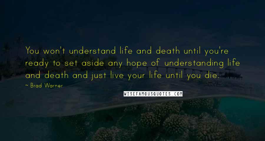 Brad Warner Quotes: You won't understand life and death until you're ready to set aside any hope of understanding life and death and just live your life until you die.