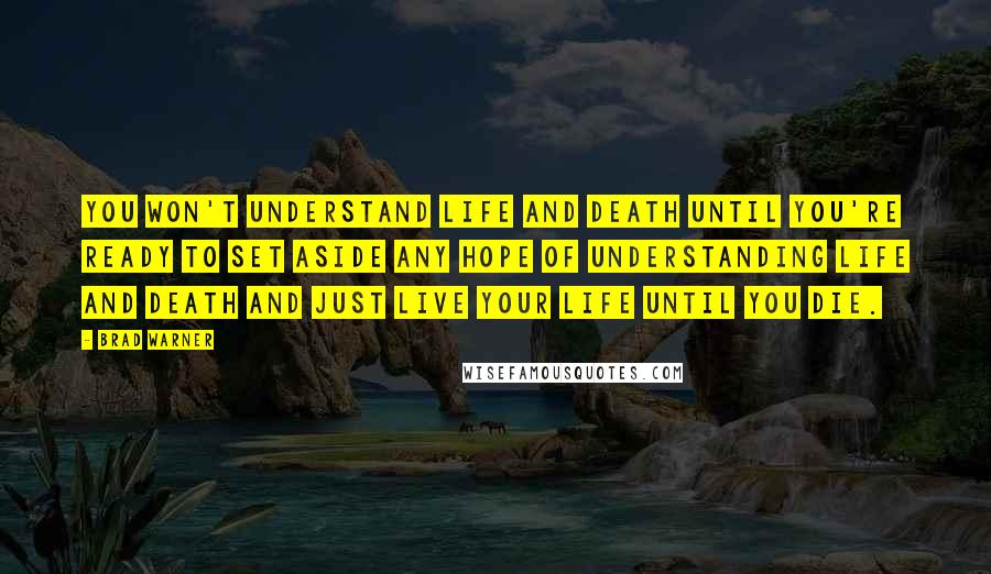 Brad Warner Quotes: You won't understand life and death until you're ready to set aside any hope of understanding life and death and just live your life until you die.