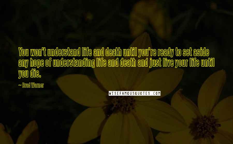 Brad Warner Quotes: You won't understand life and death until you're ready to set aside any hope of understanding life and death and just live your life until you die.