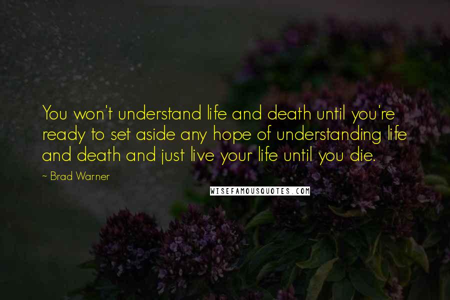 Brad Warner Quotes: You won't understand life and death until you're ready to set aside any hope of understanding life and death and just live your life until you die.