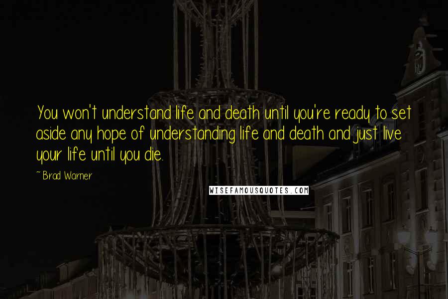 Brad Warner Quotes: You won't understand life and death until you're ready to set aside any hope of understanding life and death and just live your life until you die.