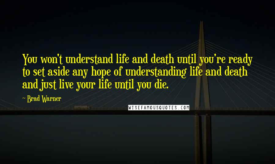 Brad Warner Quotes: You won't understand life and death until you're ready to set aside any hope of understanding life and death and just live your life until you die.