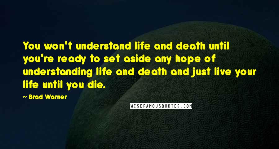 Brad Warner Quotes: You won't understand life and death until you're ready to set aside any hope of understanding life and death and just live your life until you die.